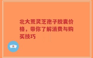 北大荒灵芝孢子胶囊价格，带你了解消费与购买技巧