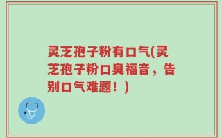灵芝孢子粉有口气(灵芝孢子粉口臭福音，告别口气难题！)