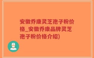安徽乔康灵芝孢子粉价格_安徽乔康品牌灵芝孢子粉价格介绍)