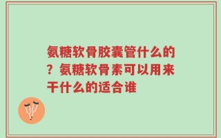 氨糖软骨胶囊管什么的？氨糖软骨素可以用来干什么的适合谁