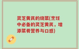 灵芝黄芪的烧菜(烹饪中必备的灵芝黄芪，增添菜肴营养与口感)