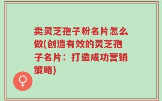 卖灵芝孢子粉名片怎么做(创造有效的灵芝孢子名片：打造成功营销策略)
