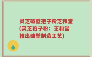 灵芝破壁孢子粉芝和堂(灵芝孢子粉：芝和堂推出破壁制造工艺)