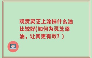 观赏灵芝上涂抹什么油比较好(如何为灵芝添油，让其更有效？)