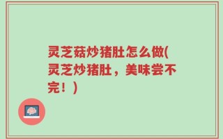 灵芝菇炒猪肚怎么做(灵芝炒猪肚，美味尝不完！)