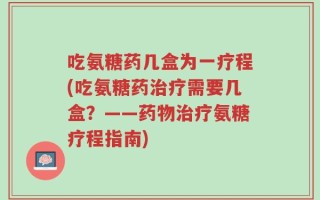吃氨糖药几盒为一疗程(吃氨糖药治疗需要几盒？——药物治疗氨糖疗程指南)