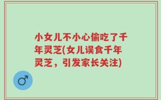 小女儿不小心偷吃了千年灵芝(女儿误食千年灵芝，引发家长关注)