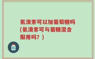 氨溴索可以加葡萄糖吗(氨溴索可与葡糖混合服用吗？)