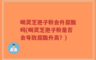 喝灵芝孢子粉会升尿酸吗(喝灵芝孢子粉是否会导致尿酸升高？)