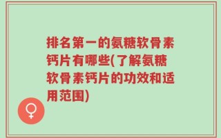 排名第一的氨糖软骨素钙片有哪些(了解氨糖软骨素钙片的功效和适用范围)