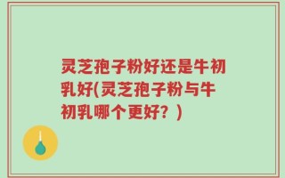 灵芝孢子粉好还是牛初乳好(灵芝孢子粉与牛初乳哪个更好？)