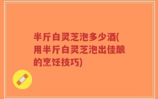 半斤白灵芝泡多少酒(用半斤白灵芝泡出佳酿的烹饪技巧)