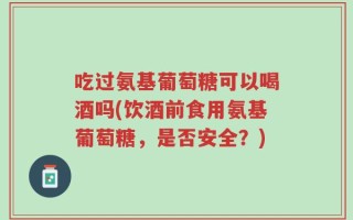 吃过氨基葡萄糖可以喝酒吗(饮酒前食用氨基葡萄糖，是否安全？)