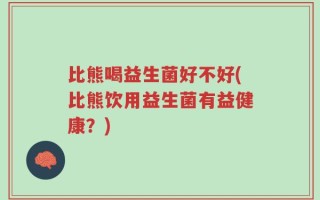 比熊喝益生菌好不好(比熊饮用益生菌有益健康？)