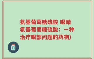 氨基葡萄糖硫酸 眼睛氨基葡萄糖硫酸：一种治疗眼部问题的药物)