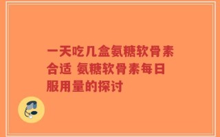一天吃几盒氨糖软骨素合适 氨糖软骨素每日服用量的探讨
