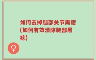 如何去掉腿部关节黑痣(如何有效清除腿部黑痣)