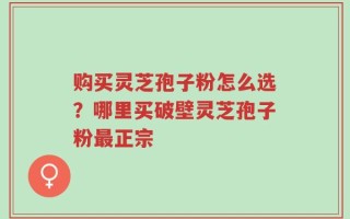 购买灵芝孢子粉怎么选？哪里买破壁灵芝孢子粉最正宗