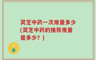 灵芝中药一次用量多少(灵芝中药的推荐用量是多少？)