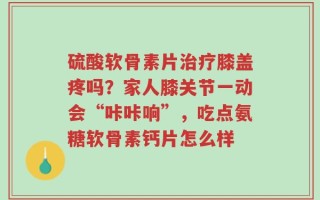 硫酸软骨素片治疗膝盖疼吗？家人膝关节一动会“咔咔响”，吃点氨糖软骨素钙片怎么样