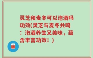 灵芝和麦冬可以泡酒吗功效(灵芝与麦冬共鸣：泡酒养生又美味，蕴含丰富功效！)