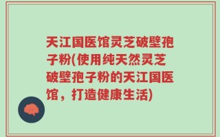天江国医馆灵芝破壁孢子粉(使用纯天然灵芝破壁孢子粉的天江国医馆，打造健康生活)