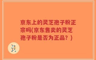 京东上的灵芝孢子粉正宗吗(京东售卖的灵芝孢子粉是否为正品？)