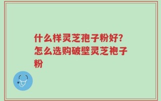 什么样灵芝孢子粉好？怎么选购破壁灵芝袍子粉