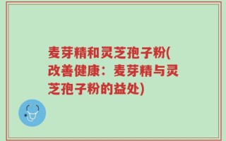 麦芽精和灵芝孢子粉(改善健康：麦芽精与灵芝孢子粉的益处)