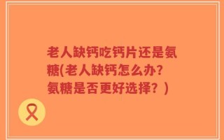 老人缺钙吃钙片还是氨糖(老人缺钙怎么办？氨糖是否更好选择？)