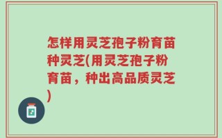 怎样用灵芝孢子粉育苗种灵芝(用灵芝孢子粉育苗，种出高品质灵芝)