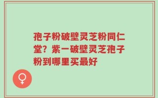 孢子粉破壁灵芝粉同仁堂？紫一破壁灵芝孢子粉到哪里买最好