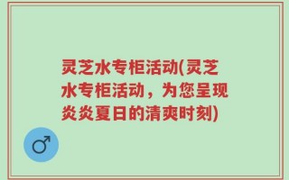 灵芝水专柜活动(灵芝水专柜活动，为您呈现炎炎夏日的清爽时刻)
