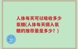人体每天可以吸收多少氨糖(人体每天摄入氨糖的推荐量是多少？)