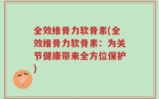 全效维骨力软骨素(全效维骨力软骨素：为关节健康带来全方位保护)
