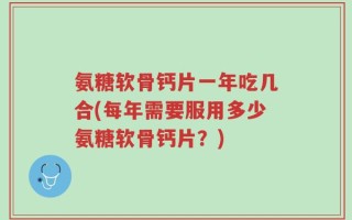 氨糖软骨钙片一年吃几合(每年需要服用多少氨糖软骨钙片？)