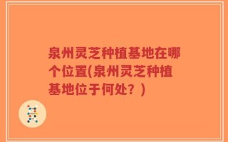 泉州灵芝种植基地在哪个位置(泉州灵芝种植基地位于何处？)