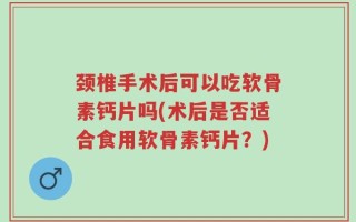 颈椎手术后可以吃软骨素钙片吗(术后是否适合食用软骨素钙片？)