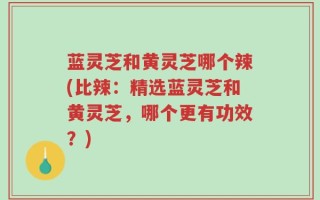 蓝灵芝和黄灵芝哪个辣(比辣：精选蓝灵芝和黄灵芝，哪个更有功效？)