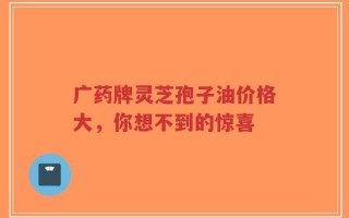 广药牌灵芝孢子油价格大，你想不到的惊喜