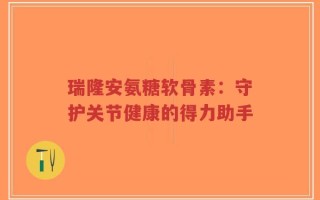 瑞隆安氨糖软骨素：守护关节健康的得力助手