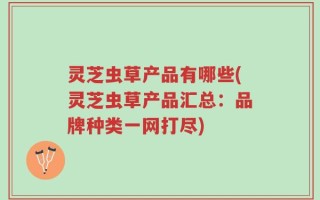 灵芝虫草产品有哪些(灵芝虫草产品汇总：品牌种类一网打尽)