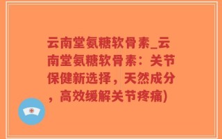 云南堂氨糖软骨素_云南堂氨糖软骨素：关节保健新选择，天然成分，高效缓解关节疼痛)