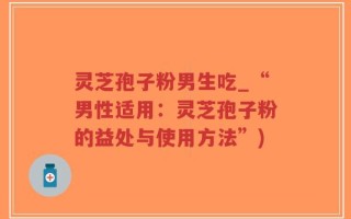 灵芝孢子粉男生吃_“男性适用：灵芝孢子粉的益处与使用方法”)