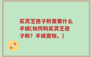 买灵芝孢子粉需要什么手续(如何购买灵芝孢子粉？手续需知。)