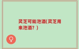 灵芝可能泡酒(灵芝用来泡酒？)