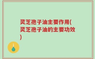 灵芝孢子油主要作用(灵芝孢子油的主要功效)
