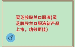 灵芝胶股兰口服液(灵芝胶股兰口服液新产品上市，功效更佳)