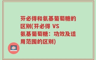 芬必得和氨基葡萄糖的区别(芬必得 VS 氨基葡萄糖：功效及适用范围的区别)