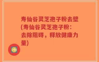 寿仙谷灵芝孢子粉去壁(寿仙谷灵芝孢子粉：去除阻碍，释放健康力量)